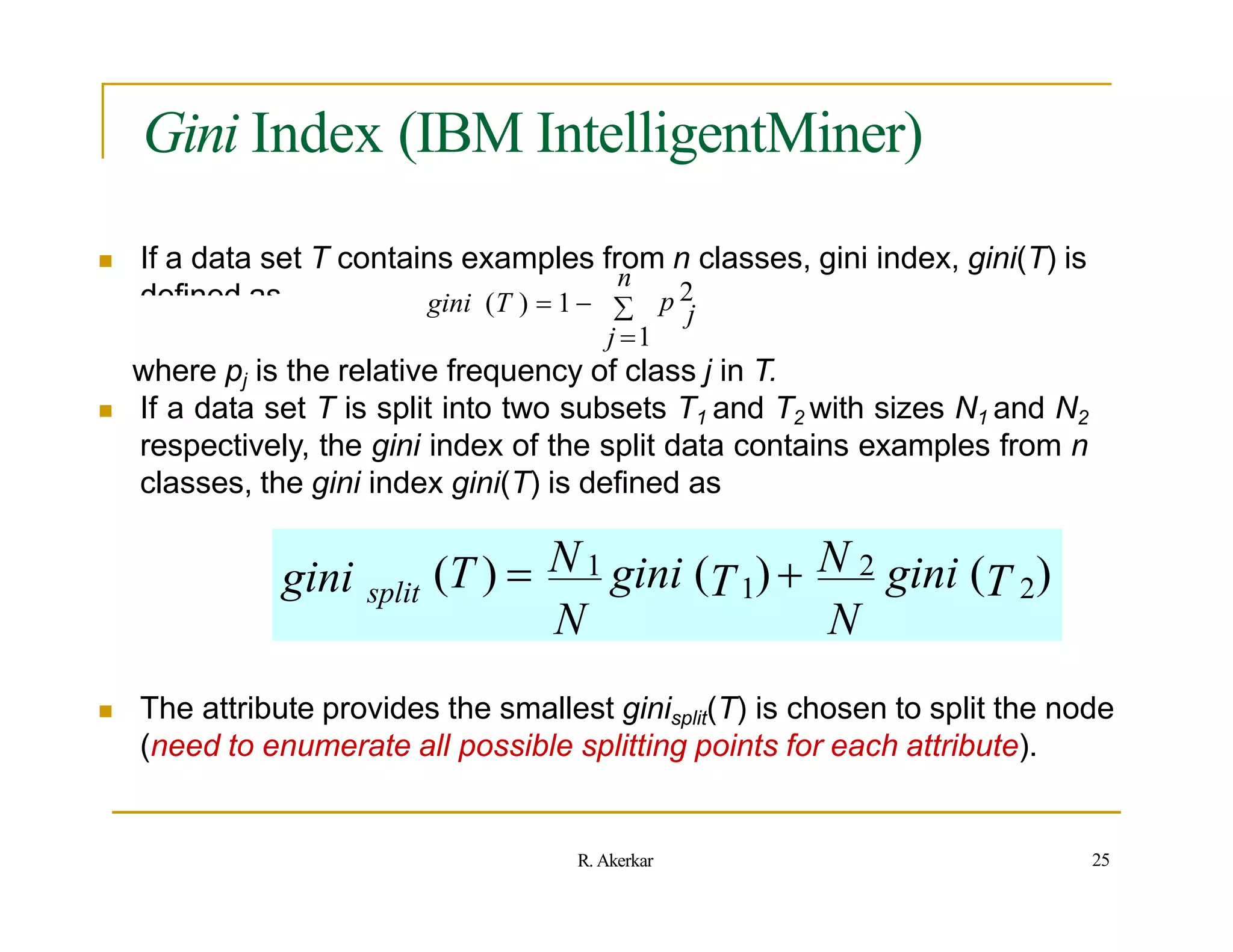 Gini Index (IBM IntelligentMiner)
 If a data set T contains examples from n classes, gini index, gini(T) is
defined as
n
 p 2
j
gini (T )  1 
j 1
where pj is the relative frequency of class j in T.
 If a data set T is split into two subsets T1 and T2 with sizes N1 and N2
respectively, the gini index of the split data contains examples from n
classes, the gini index gini(T) is defined as
gini split (T )  N 1 gini (T1) N 2 gini (T 2)
N N
 The attribute provides the smallest ginisplit(T) is chosen to split the node
(need to enumerate all possible splitting points for each attribute).
25
R. Akerkar
 