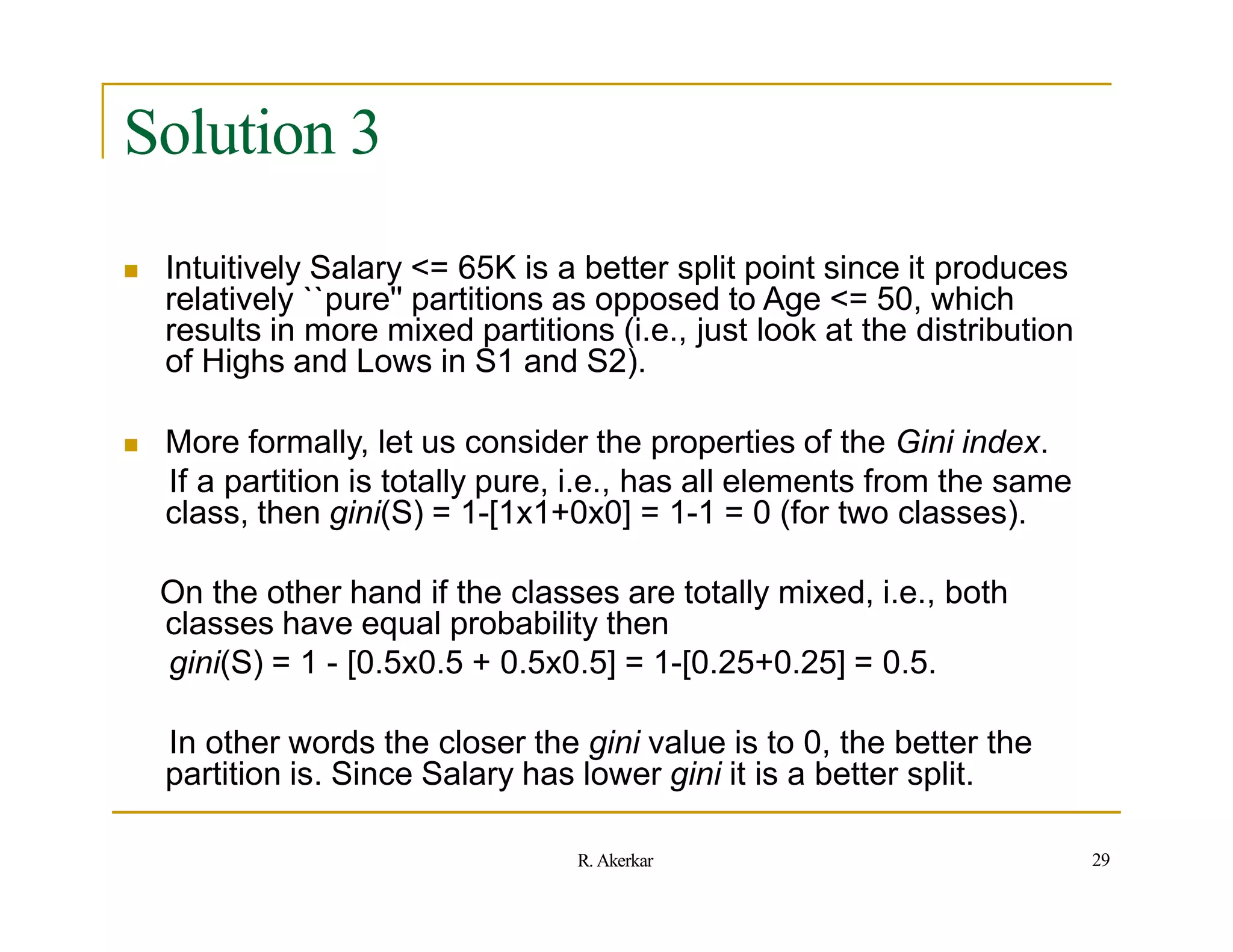 Solution 3
``
 Intuitively Salary <= 65K is a better split point since it produces
relatively pure'' partitions as opposed to Age <= 50, which
results in more mixed partitions (i.e., just look at the distribution
of Highs and Lows in S1 and S2).
 More formally, let us consider the properties of the Gini index.
If a partition is totally pure, i.e., has all elements from the same
class, then gini(S) = 1-[1x1+0x0] = 1-1 = 0 (for two classes).
On the other hand if the classes are totally mixed, i.e., both
classes have equal probability then
gini(S) = 1 - [0.5x0.5 + 0.5x0.5] = 1-[0.25+0.25] = 0.5.
In other words the closer the gini value is to 0, the better the
partition is. Since Salary has lower gini it is a better split.
29
R. Akerkar
 