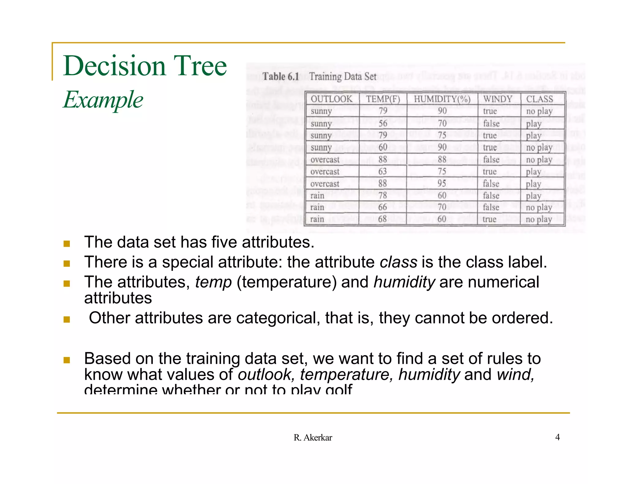 Decision Tree
Example
 The data set has five attributes.
 There is a special attribute: the attribute class is the class label.
 The attributes, temp (temperature) and humidity are numerical
attributes
 Other attributes are categorical, that is, they cannot be ordered.
 Based on the training data set, we want to find a set of rules to
know what values of outlook, temperature, humidity and wind,
determine whether or not to play golf.
4
R. Akerkar
 