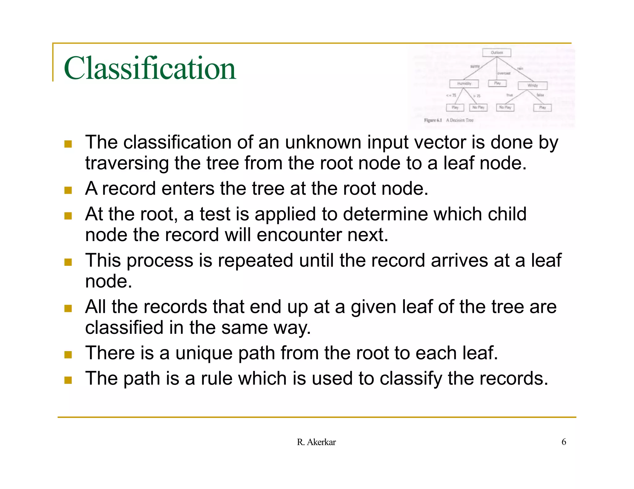 Classification
 The classification of an unknown input vector is done by
traversing the tree from the root node to a leaf node.
 A record enters the tree at the root node.
 At the root, a test is applied to determine which child
node the record will encounter next.
 This process is repeated until the record arrives at a leaf
node.
 All the records that end up at a given leaf of the tree are
classified in the same way.
 There is a unique path from the root to each leaf.
 The path is a rule which is used to classify the records.
6
R. Akerkar
 