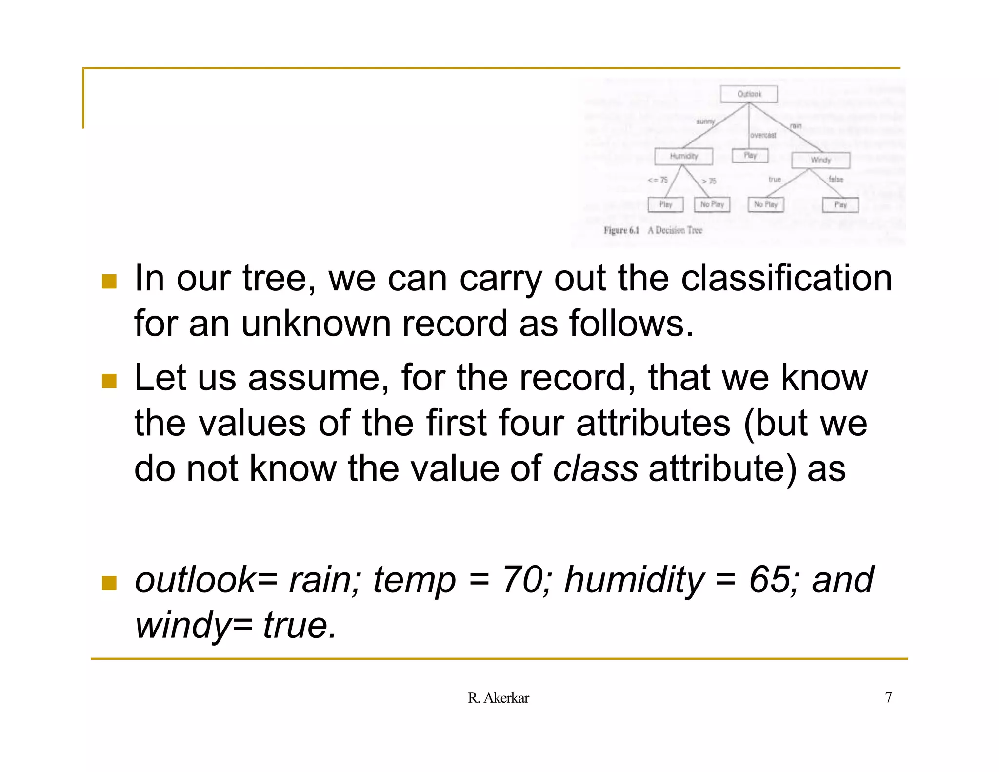  In our tree, we can carry out the classification
for an unknown record as follows.
 Let us assume, for the record, that we know
the values of the first four attributes (but we
do not know the value of class attribute) as
 outlook= rain; temp = 70; humidity = 65; and
windy= true.
7
R. Akerkar
 