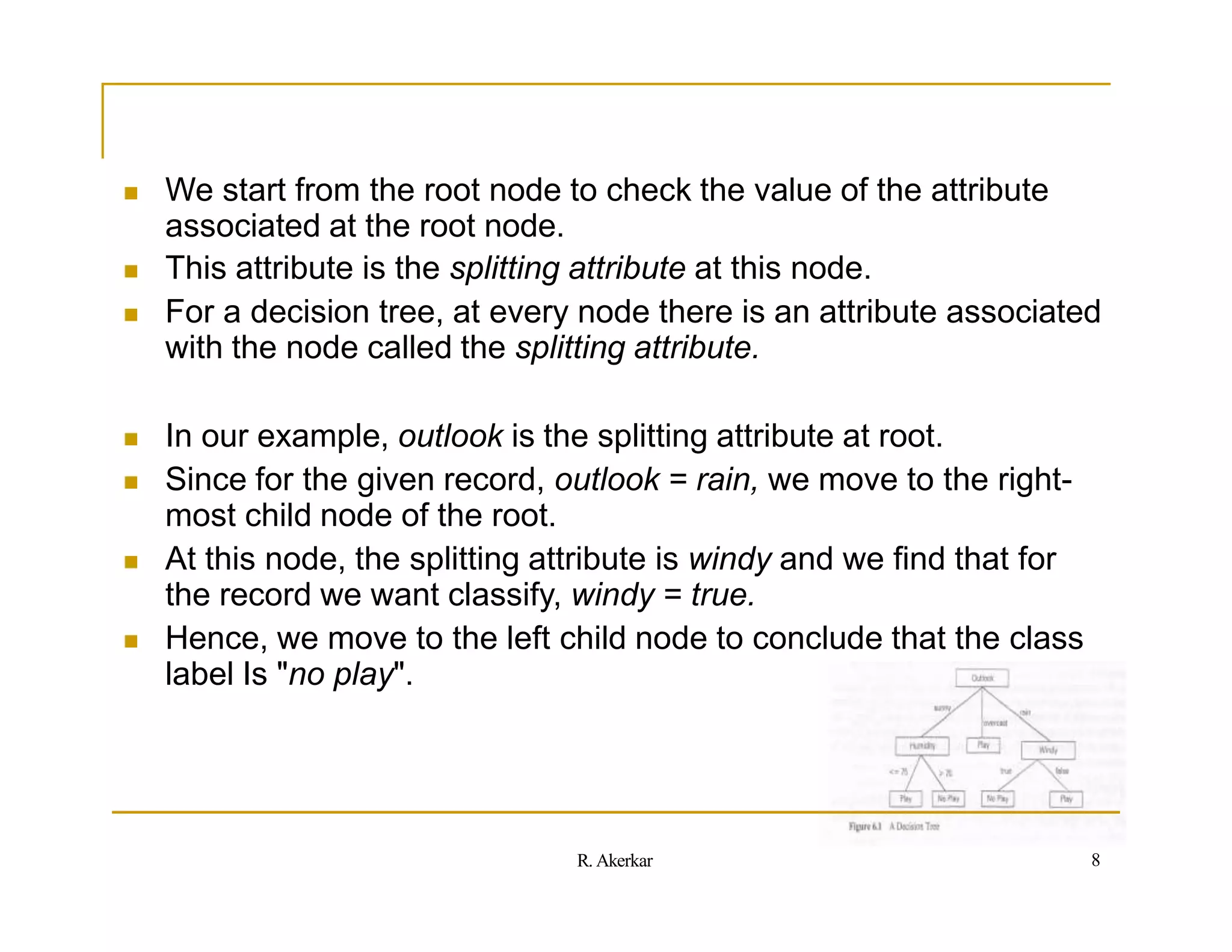  We start from the root node to check the value of the attribute
associated at the root node.
 This attribute is the splitting attribute at this node.
 For a decision tree, at every node there is an attribute associated
with the node called the splitting attribute.
 In our example, outlook is the splitting attribute at root.
 Since for the given record, outlook = rain, we move to the right-
most child node of the root.
 At this node, the splitting attribute is windy and we find that for
the record we want classify, windy = true.
 Hence, we move to the left child node to conclude that the class
label Is "no play".
8
R. Akerkar
 