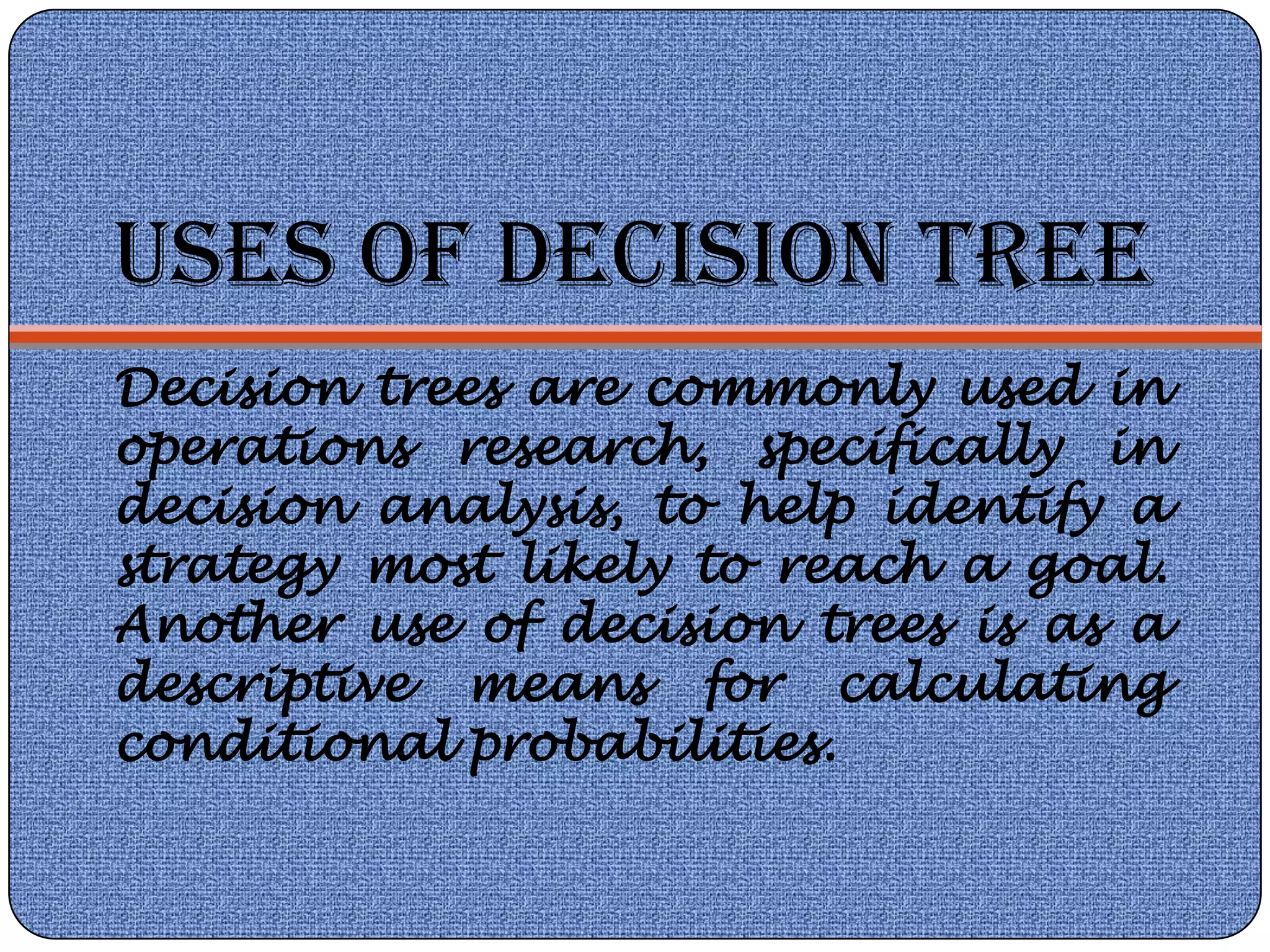 USES OF DECISION TREE
Decision trees are commonly used in
operations research, specifically in
decision analysis, to help identify a
strategy most likely to reach a goal.
Another use of decision trees is as a
descriptive means for calculating
conditional probabilities.
 