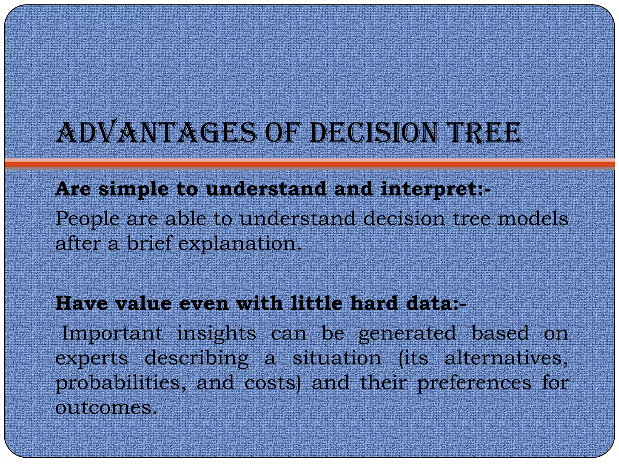 ADVANTAGES OF DECISION TREE
Are simple to understand and interpret:-
People are able to understand decision tree models
after a brief explanation.

Have value even with little hard data:-
 Important insights can be generated based on
experts describing a situation (its alternatives,
probabilities, and costs) and their preferences for
outcomes.
 