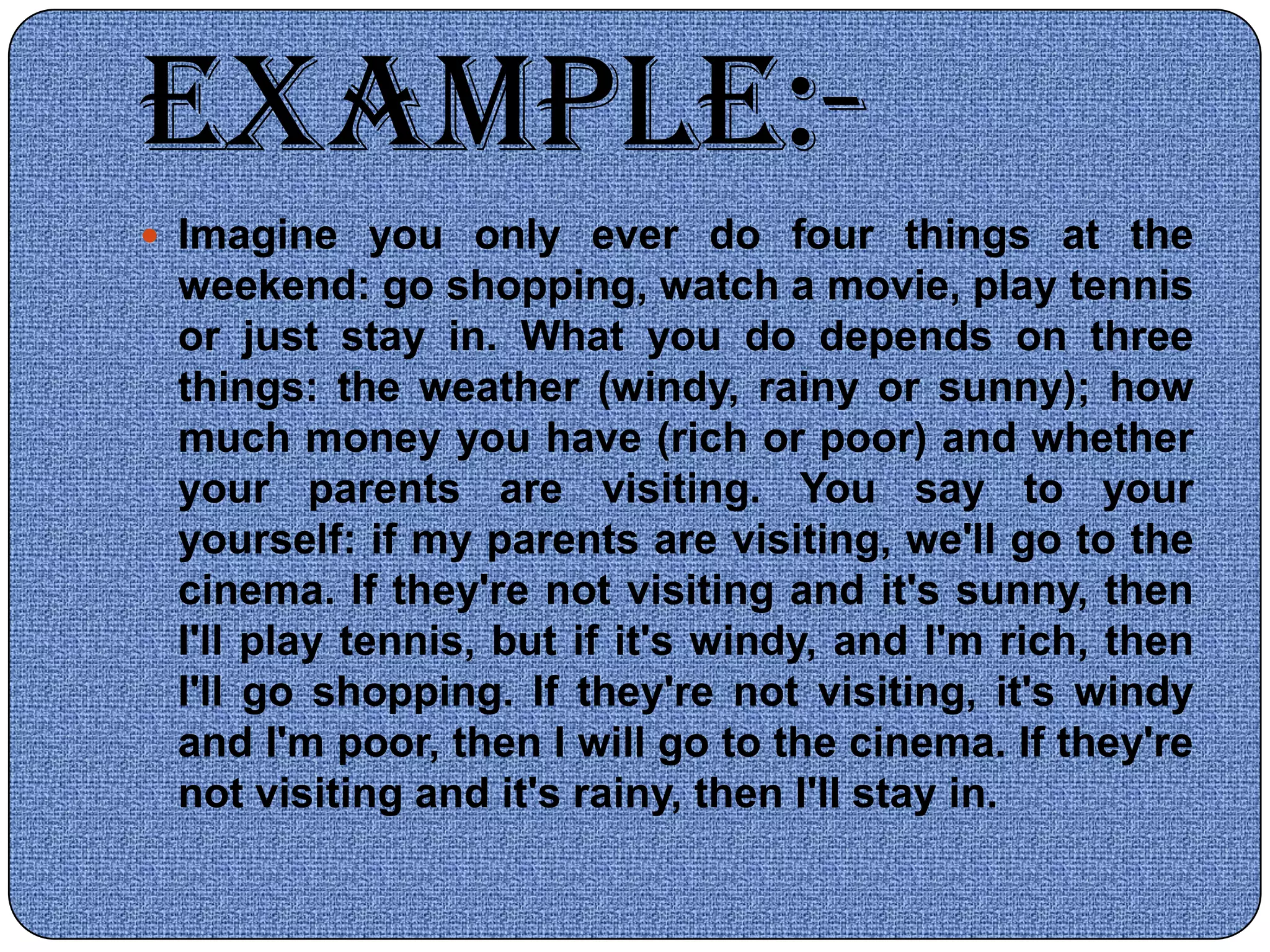 EXAMPLE:-
 Imagine you only ever do four things at the
 weekend: go shopping, watch a movie, play tennis
 or just stay in. What you do depends on three
 things: the weather (windy, rainy or sunny); how
 much money you have (rich or poor) and whether
 your parents are visiting. You say to your
 yourself: if my parents are visiting, we'll go to the
 cinema. If they're not visiting and it's sunny, then
 I'll play tennis, but if it's windy, and I'm rich, then
 I'll go shopping. If they're not visiting, it's windy
 and I'm poor, then I will go to the cinema. If they're
 not visiting and it's rainy, then I'll stay in.
 