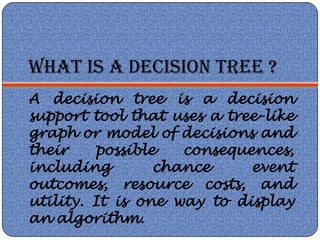 WHAT IS A DECISION TREE ?
A decision tree is a decision
support tool that uses a tree-like
graph or model of decisions and
their    possible   consequences,
including        chance     event
outcomes, resource costs, and
utility. It is one way to display
an algorithm.
 