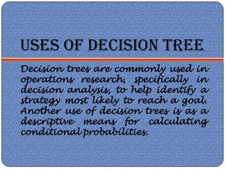 USES OF DECISION TREE
Decision trees are commonly used in
operations research, specifically in
decision analysis, to help identify a
strategy most likely to reach a goal.
Another use of decision trees is as a
descriptive means for calculating
conditional probabilities.
 