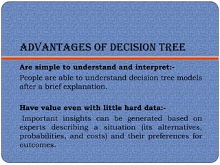 ADVANTAGES OF DECISION TREE
Are simple to understand and interpret:-
People are able to understand decision tree models
after a brief explanation.

Have value even with little hard data:-
 Important insights can be generated based on
experts describing a situation (its alternatives,
probabilities, and costs) and their preferences for
outcomes.
 
