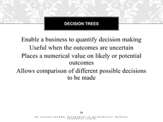 DECISION TREES



 Enable a business to quantify decision making
    Useful when the outcomes are uncertain
 Places a numerical value on likely or potential
                   outcomes
Allows comparison of different possible decisions
                  to be made




                                    31
      DR. KALPNA   SHARMA,   DEPARTMENT OF MATHEMATICS,   MANIPAL
                             UNIVERSITY JAIPUR
 