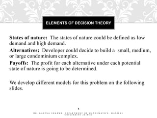 ELEMENTS OF DECISION THEORY


States of nature: The states of nature could be defined as low
demand and high demand.
Alternatives: Developer could decide to build a small, medium,
or large condominium complex.
Payoffs: The profit for each alternative under each potential
state of nature is going to be determined.

We develop different models for this problem on the following
slides.


                                        5
          DR. KALPNA   SHARMA,   DEPARTMENT OF MATHEMATICS,   MANIPAL
                                 UNIVERSITY JAIPUR
 