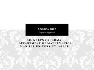 DECISION TREE
                 Bayesian Approach


      DR. KALPNA SHARMA,
D E PA R T M E N T O F M AT H E M AT I C S
 M A N I PA L U N I V E R S I T Y J A I P U R




                         1
 