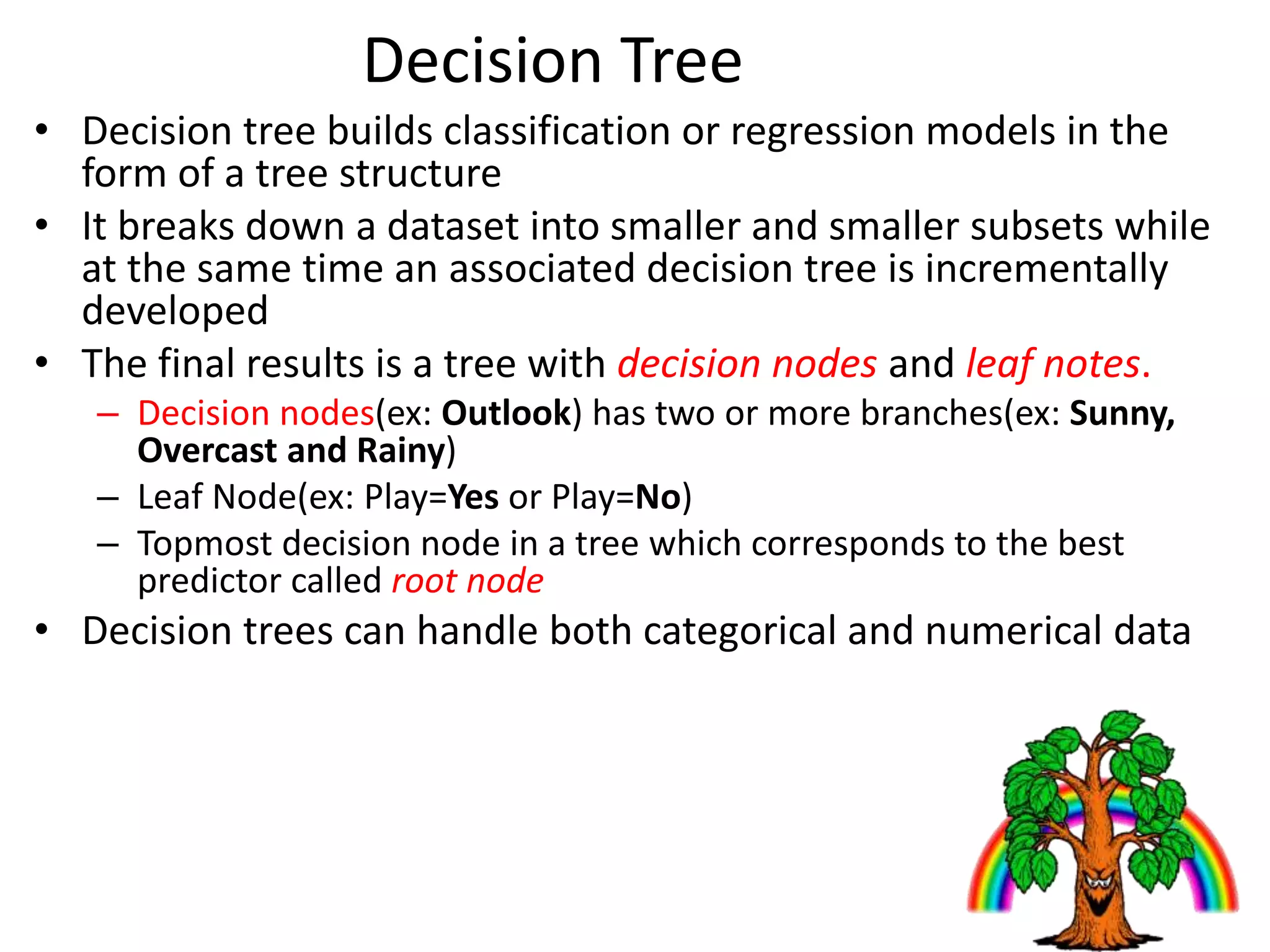 Decision Tree
• Decision tree builds classification or regression models in the
form of a tree structure
• It breaks down a dataset into smaller and smaller subsets while
at the same time an associated decision tree is incrementally
developed
• The final results is a tree with decision nodes and leaf notes.
– Decision nodes(ex: Outlook) has two or more branches(ex: Sunny,
Overcast and Rainy)
– Leaf Node(ex: Play=Yes or Play=No)
– Topmost decision node in a tree which corresponds to the best
predictor called root node
• Decision trees can handle both categorical and numerical data
 