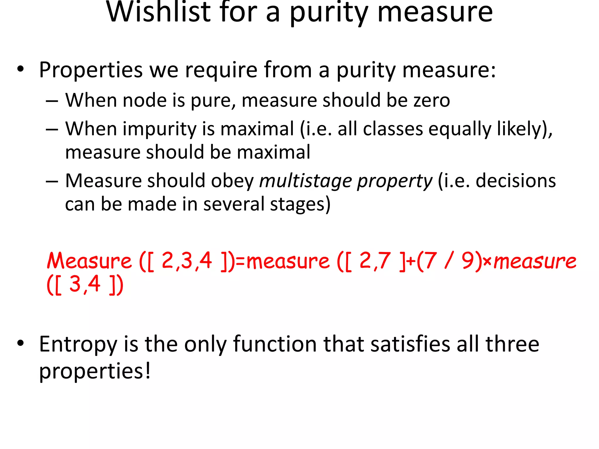 Wishlist for a purity measure
• Properties we require from a purity measure:
– When node is pure, measure should be zero
– When impurity is maximal (i.e. all classes equally likely),
measure should be maximal
– Measure should obey multistage property (i.e. decisions
can be made in several stages)
Measure ([ 2,3,4 ])=measure ([ 2,7 ]+(7 / 9)×measure
([ 3,4 ])
• Entropy is the only function that satisfies all three
properties!
 