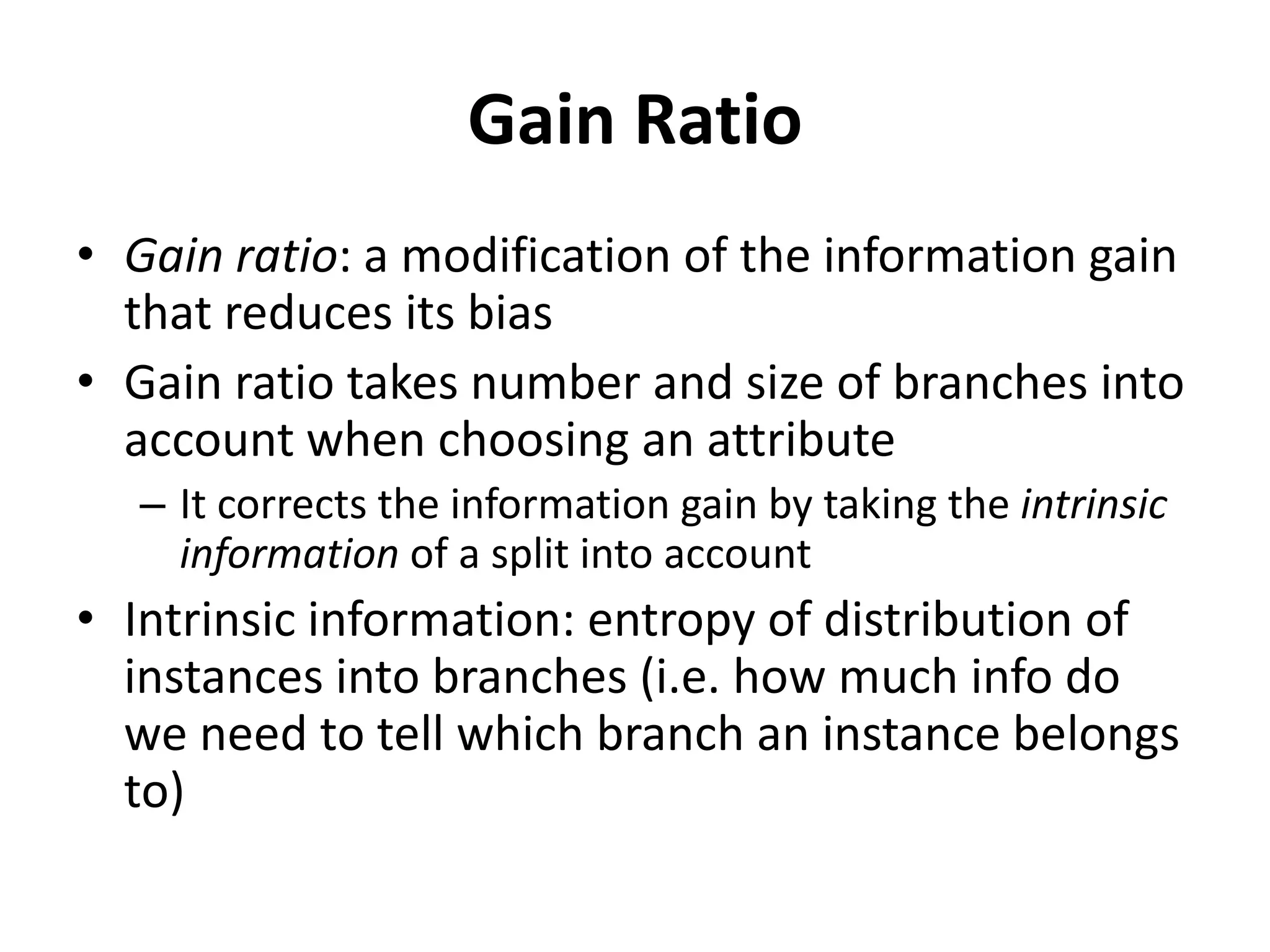 Gain Ratio
• Gain ratio: a modification of the information gain
that reduces its bias
• Gain ratio takes number and size of branches into
account when choosing an attribute
– It corrects the information gain by taking the intrinsic
information of a split into account
• Intrinsic information: entropy of distribution of
instances into branches (i.e. how much info do
we need to tell which branch an instance belongs
to)
 