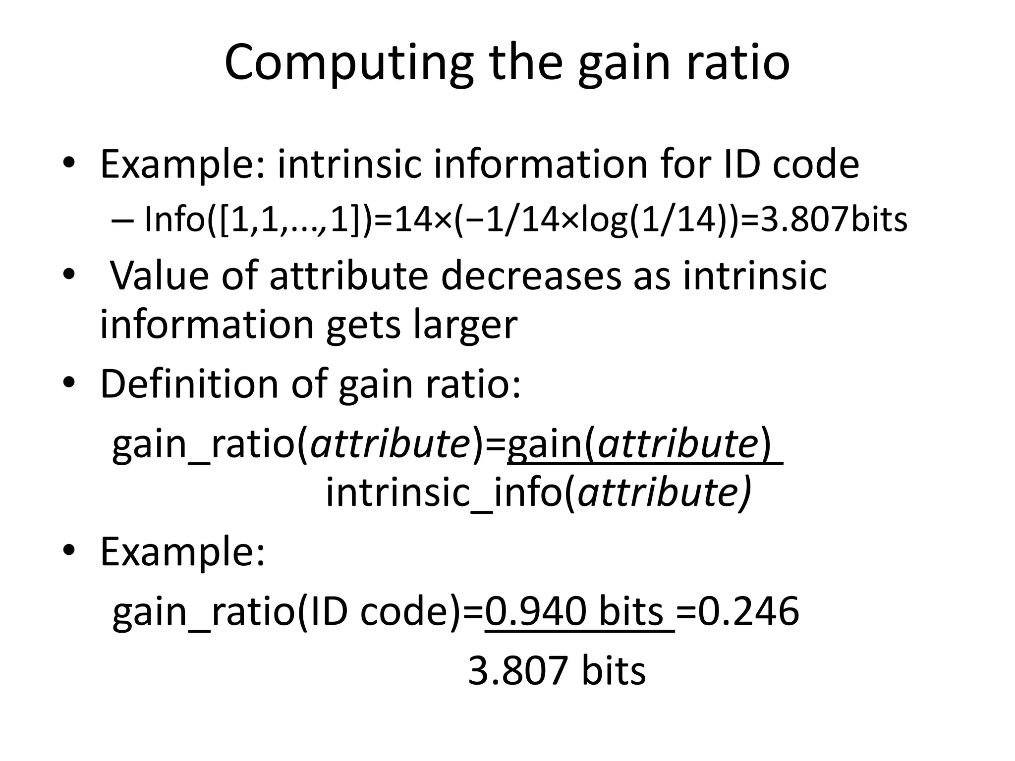 Computing the gain ratio
• Example: intrinsic information for ID code
– Info([1,1,...,1])=14×(−1/14×log(1/14))=3.807bits
• Value of attribute decreases as intrinsic
information gets larger
• Definition of gain ratio:
gain_ratio(attribute)=gain(attribute)
intrinsic_info(attribute)
• Example:
gain_ratio(ID code)=0.940 bits =0.246
3.807 bits
 