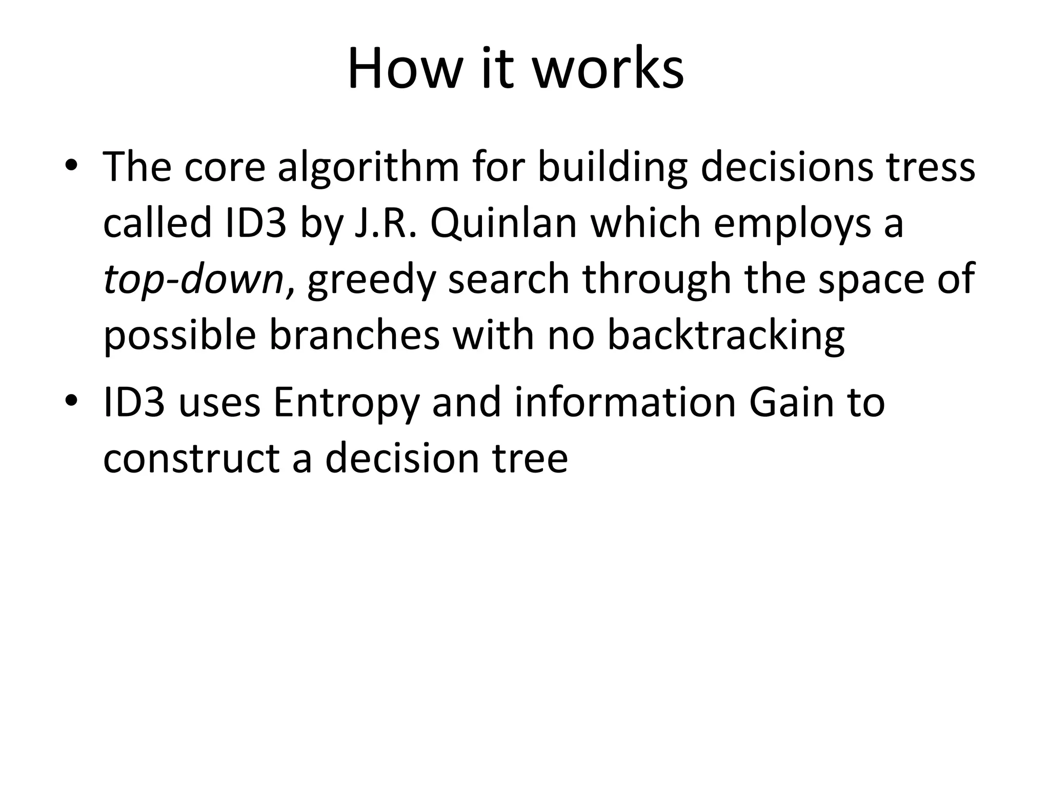 How it works
• The core algorithm for building decisions tress
called ID3 by J.R. Quinlan which employs a
top-down, greedy search through the space of
possible branches with no backtracking
• ID3 uses Entropy and information Gain to
construct a decision tree
 