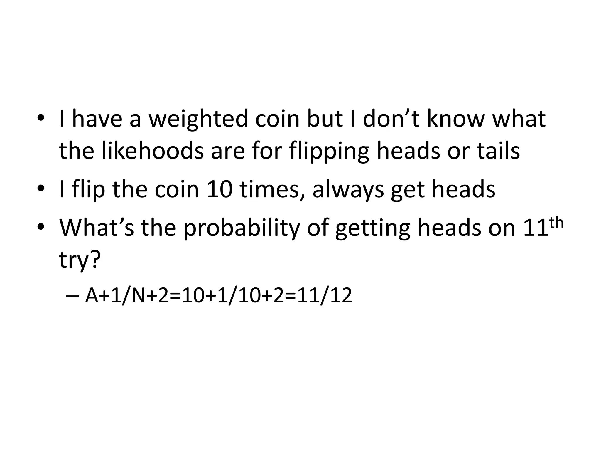 • I have a weighted coin but I don’t know what
the likehoods are for flipping heads or tails
• I flip the coin 10 times, always get heads
• What’s the probability of getting heads on 11th
try?
– A+1/N+2=10+1/10+2=11/12
 