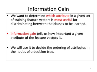 16
Information Gain
• We want to determine which attribute in a given set
of training feature vectors is most useful for
discriminating between the classes to be learned.
• Information gain tells us how important a given
attribute of the feature vectors is.
• We will use it to decide the ordering of attributes in
the nodes of a decision tree.
 