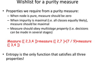 Wishlist for a purity measure
• Properties we require from a purity measure:
– When node is pure, measure should be zero
– When impurity is maximal (i.e. all classes equally likely),
measure should be maximal
– Measure should obey multistage property (i.e. decisions
can be made in several stages)
Measure ([ 2,3,4 ])=measure ([ 2,7 ]+(7 / 9)×measure
([ 3,4 ])
• Entropy is the only function that satisfies all three
properties!
 