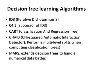 Decision tree learning Algorithms
• ID3 (Iterative Dichotomiser 3)
• C4.5 (successor of ID3)
• CART (Classification And Regression Tree)
• CHAID (CHi-squared Automatic Interaction
Detector). Performs multi-level splits when
computing classification trees)
• MARS: extends decision trees to handle
numerical data better.
 
