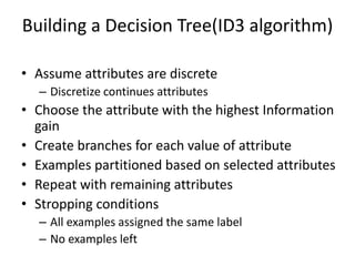 • Assume attributes are discrete
– Discretize continues attributes
• Choose the attribute with the highest Information
gain
• Create branches for each value of attribute
• Examples partitioned based on selected attributes
• Repeat with remaining attributes
• Stropping conditions
– All examples assigned the same label
– No examples left
Building a Decision Tree(ID3 algorithm)
 
