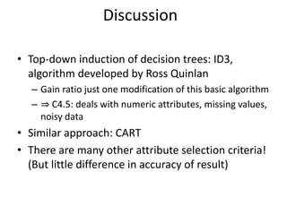 • Top-down induction of decision trees: ID3,
algorithm developed by Ross Quinlan
– Gain ratio just one modification of this basic algorithm
– ⇒ C4.5: deals with numeric attributes, missing values,
noisy data
• Similar approach: CART
• There are many other attribute selection criteria!
(But little difference in accuracy of result)
Discussion
 