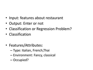 • Input: features about restaurant
• Output: Enter or not
• Classification or Regression Problem?
• Classification
• Features/Attributes:
– Type: Italian, French,Thai
– Environment: Fancy, classical
– Occupied?
 