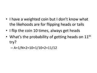 • I have a weighted coin but I don’t know what
the likehoods are for flipping heads or tails
• I flip the coin 10 times, always get heads
• What’s the probability of getting heads on 11th
try?
– A+1/N+2=10+1/10+2=11/12
 