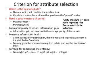 Criterion for attribute selection
• Which is the best attribute?
– The one which will result in the smallest tree
– Heuristic: choose the attribute that produces the “purest” nodes
• Need a good measure of purity!
– Maximal when?
– Minimal when?
• Popular impurity criterion: Information gain
– Information gain increases with the average purity of the subsets
• Measure information in bits
– Given a probability distribution, the info required to predict an event is
the distribution’s entropy
– Entropy gives the information required in bits (can involve fractions of
bits!)
• Formula for computing the entropy:
– Entropy(p1,p2,...,pn)=−p1logp1−p2 logp2...−pnlogpn
Purity measure of each
node improves the
feature/attribute
selection
 