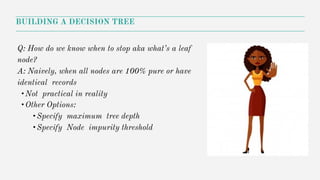 Q: How do we know when to stop aka what’s a leaf
node?
A: Naively, when all nodes are 100% pure or have
identical records
•Not practical in reality
•Other Options:
•Specify maximum tree depth
•Specify Node impurity threshold
BUILDING A DECISION TREE
 