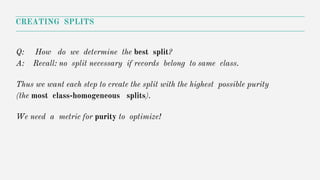 Q: How do we determine the best split?
A: Recall: no split necessary if records belong to same class.
Thus we want each step to create the split with the highest possible purity
(the most class-homogeneous splits).
We need a metric for purity to optimize!
CREATING SPLITS
 