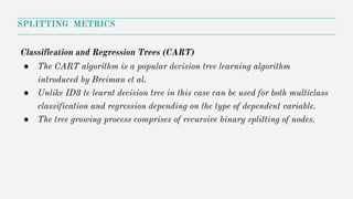 SPLITTING METRICS
Classification and Regression Trees (CART)
● The CART algorithm is a popular decision tree learning algorithm
introduced by Breiman et al.
● Unlike ID3 te learnt decision tree in this case can be used for both multiclass
classification and regression depending on the type of dependent variable.
● The tree growing process comprises of recursive binary splitting of nodes.
 