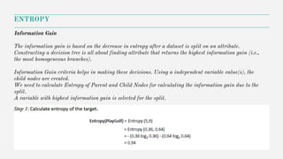 ENTROPY
Information Gain
The information gain is based on the decrease in entropy after a dataset is split on an attribute.
Constructing a decision tree is all about finding attribute that returns the highest information gain (i.e.,
the most homogeneous branches).
Information Gain criteria helps in making these decisions. Using a independent variable value(s), the
child nodes are created.
We need to calculate Entropy of Parent and Child Nodes for calculating the information gain due to the
split.
A variable with highest information gain is selected for the split.
 