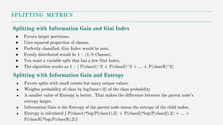 SPLITTING METRICS
Splitting with Information Gain and Entropy
● Favors splits with small counts but many unique values.
● Weights probability of class by log(base=2) of the class probability
● A smaller value of Entropy is better. That makes the difference between the parent node’s
entropy larger.
● Information Gain is the Entropy of the parent node minus the entropy of the child nodes.
● Entropy is calculated [ P(class1)*log(P(class1),2) + P(class2)*log(P(class2),2) + … +
P(classN)*log(P(classN),2)]
Splitting with Information Gain and Gini Index
● Favors larger partitions.
● Uses squared proportion of classes.
● Perfectly classified, Gini Index would be zero.
● Evenly distributed would be 1 – (1/# Classes).
● You want a variable split that has a low Gini Index.
● The algorithm works as 1 – ( P(class1)^2 + P(class2)^2 + … + P(classN)^2)
 