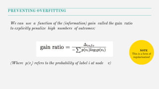 PREVENTING OVERFITTING
(Where p(vi
) refers to the probability of label i at node v)
We can use a function of the (information) gain called the gain ratio
to explicitly penalize high numbers of outcomes:
NOTE
This is a form of
regularization!
 