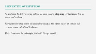 In addition to determining splits, we also need a stopping criterion to tell us
when we’re done.
For example: stop when all records belong to the same class, or when all
records have identical features.
This is correct in principle, but will likely overfit.
PREVENTING OVERFITTING
 
