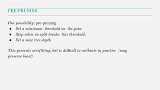 PRE-PRUNING
One possibility: pre-pruning
● Set a minimum threshold on the gain.
● Stop when no split breaks this threshold.
● Set a max tree depth
This prevents overfitting, but is diﬃcult to calibrate in practice (may
preserve bias!)
 