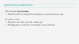 Alternatively: post-pruning
• Build the full tree and perform pruning as a post-processing step.
To prune a tree:
• Examine the nodes from the bottom-up
• Simplify pieces of the tree (according to some criteria).
PREVENTING OVERFITTING
 
