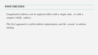POST-PRUNING
Complicated subtrees can be replaced either with a single node, or with a
simpler (child) subtree.
The first approach is called subtree replacement, and the second is subtree
raising.
 