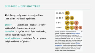 BUILDING A DECISION TREE
This is a greedy recursive algorithm
that leads to a local optimum.
greedy – algorithm makes locally
optimal decision at each step .
recursive – splits task into subtasks,
solves each the same way
local optimum – solution for a given
neighborhood of points
 