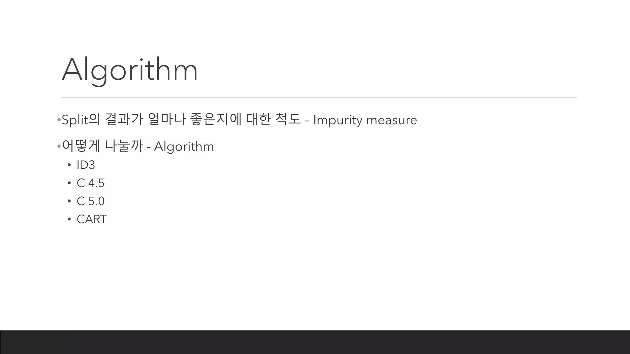 Algorithm
•Split의 결과가 얼마나 좋은지에 대한 척도 – Impurity measure
•어떻게 나눌까 - Algorithm
• ID3
• C 4.5
• C 5.0
• CART
 