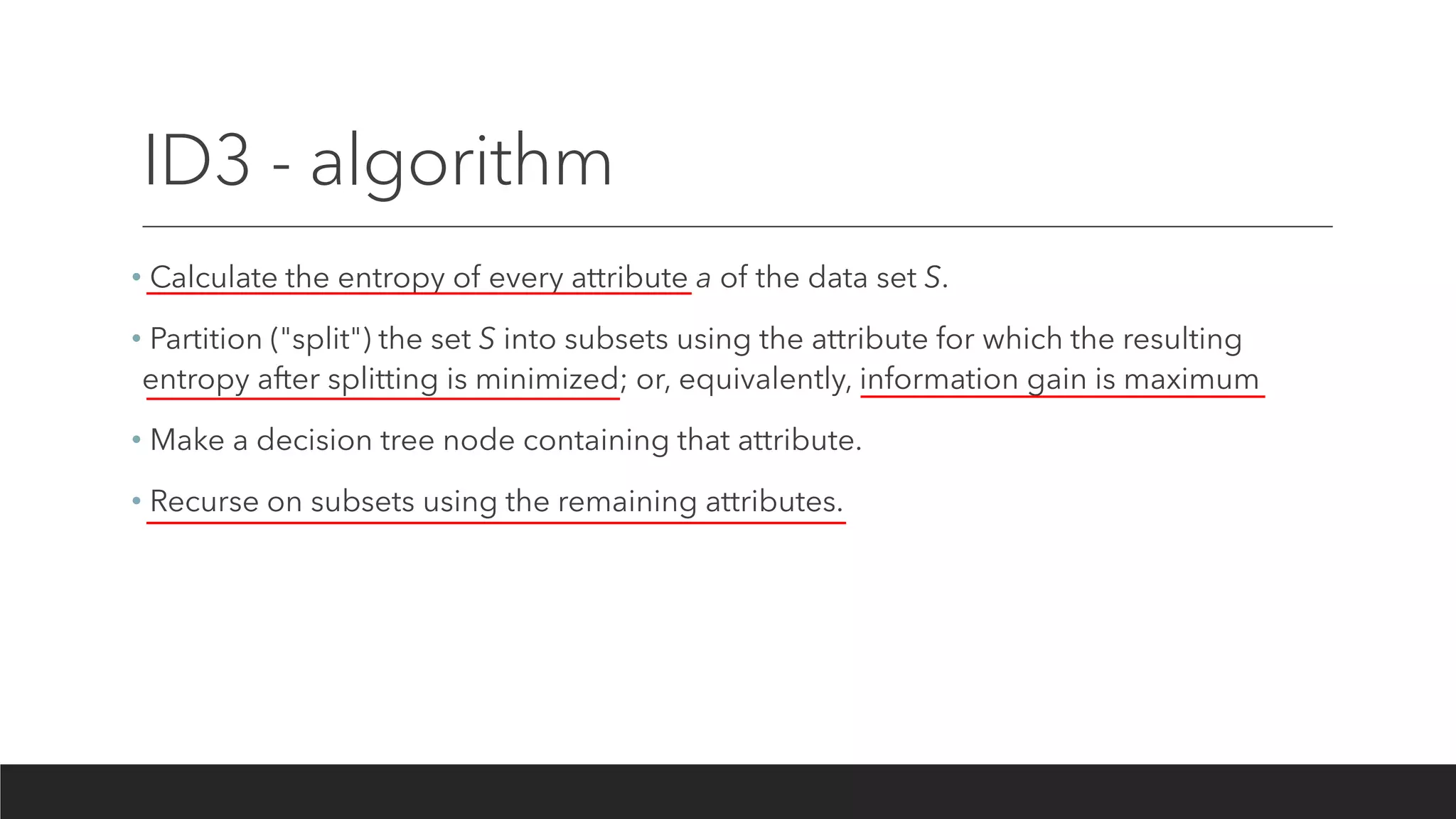 ID3 - algorithm
• Calculate the entropy of every attribute a of the data set S.
• Partition ("split") the set S into subsets using the attribute for which the resulting
entropy after splitting is minimized; or, equivalently, information gain is maximum
• Make a decision tree node containing that attribute.
• Recurse on subsets using the remaining attributes.
 