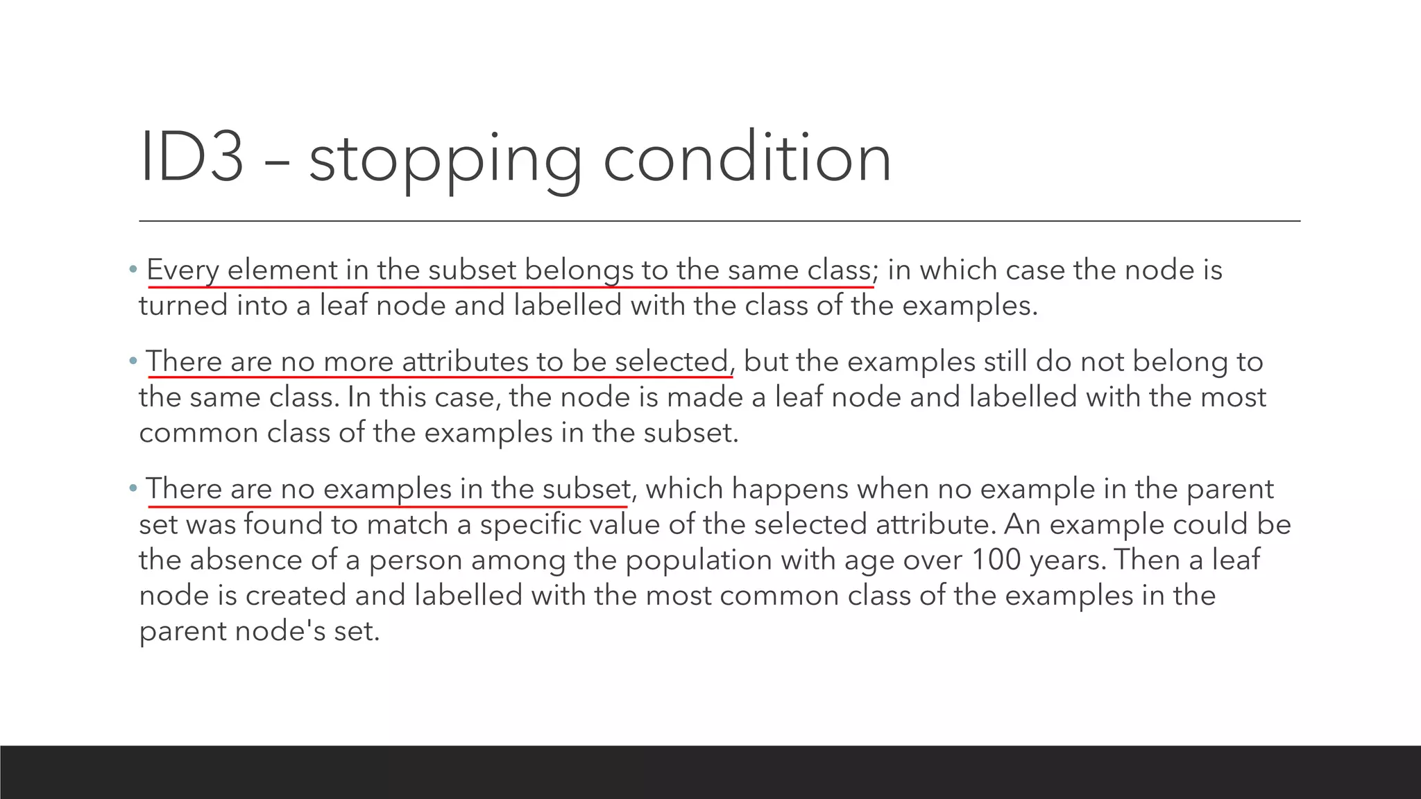 ID3 – stopping condition
• Every element in the subset belongs to the same class; in which case the node is
turned into a leaf node and labelled with the class of the examples.
• There are no more attributes to be selected, but the examples still do not belong to
the same class. In this case, the node is made a leaf node and labelled with the most
common class of the examples in the subset.
• There are no examples in the subset, which happens when no example in the parent
set was found to match a specific value of the selected attribute. An example could be
the absence of a person among the population with age over 100 years. Then a leaf
node is created and labelled with the most common class of the examples in the
parent node's set.
 