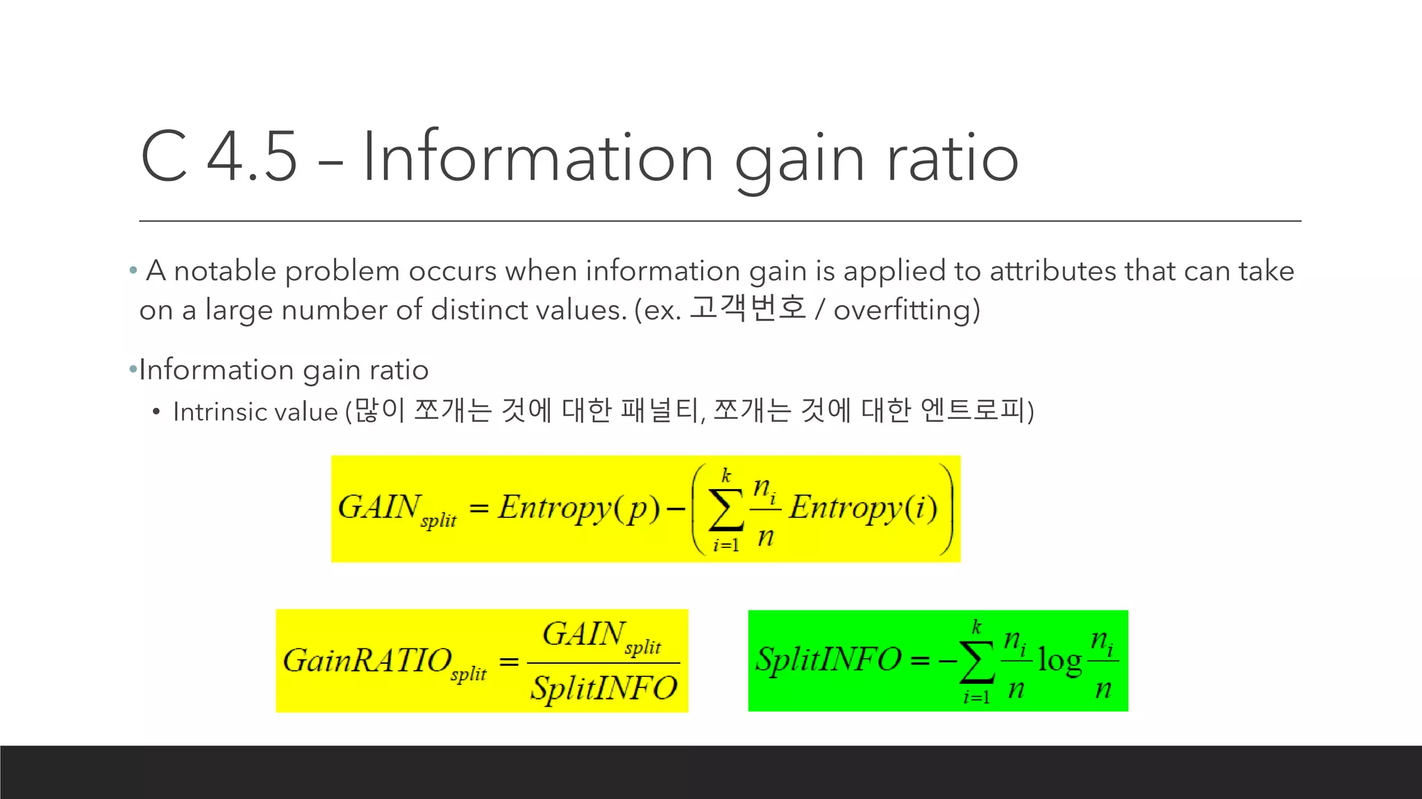 C 4.5 – Information gain ratio
• A notable problem occurs when information gain is applied to attributes that can take
on a large number of distinct values. (ex. 고객번호 / overfitting)
•Information gain ratio
• Intrinsic value (많이 쪼개는 것에 대한 패널티, 쪼개는 것에 대한 엔트로피)
 