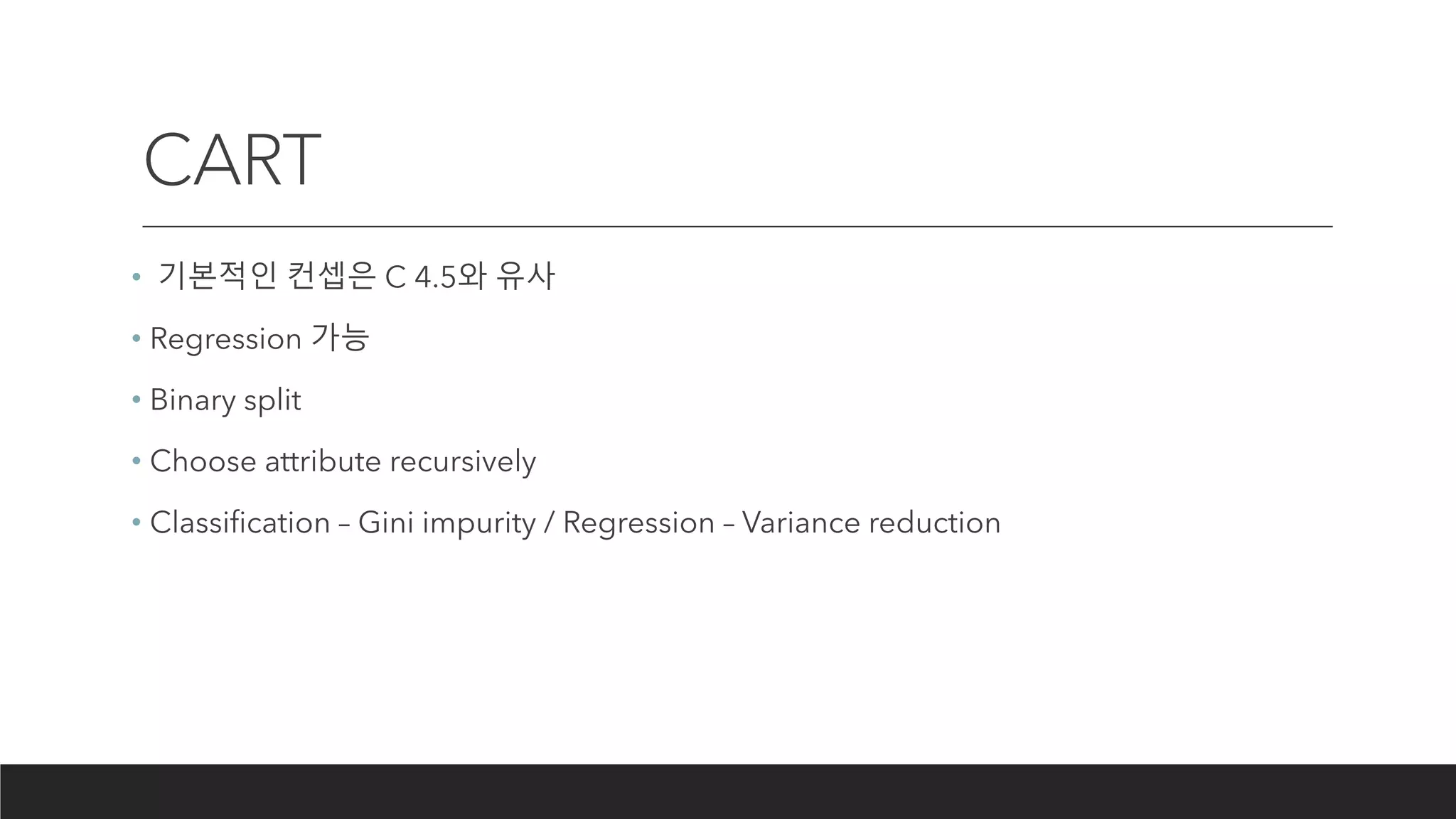 CART
• 기본적인 컨셉은 C 4.5와 유사
• Regression 가능
• Binary split
• Choose attribute recursively
• Classification – Gini impurity / Regression – Variance reduction
 