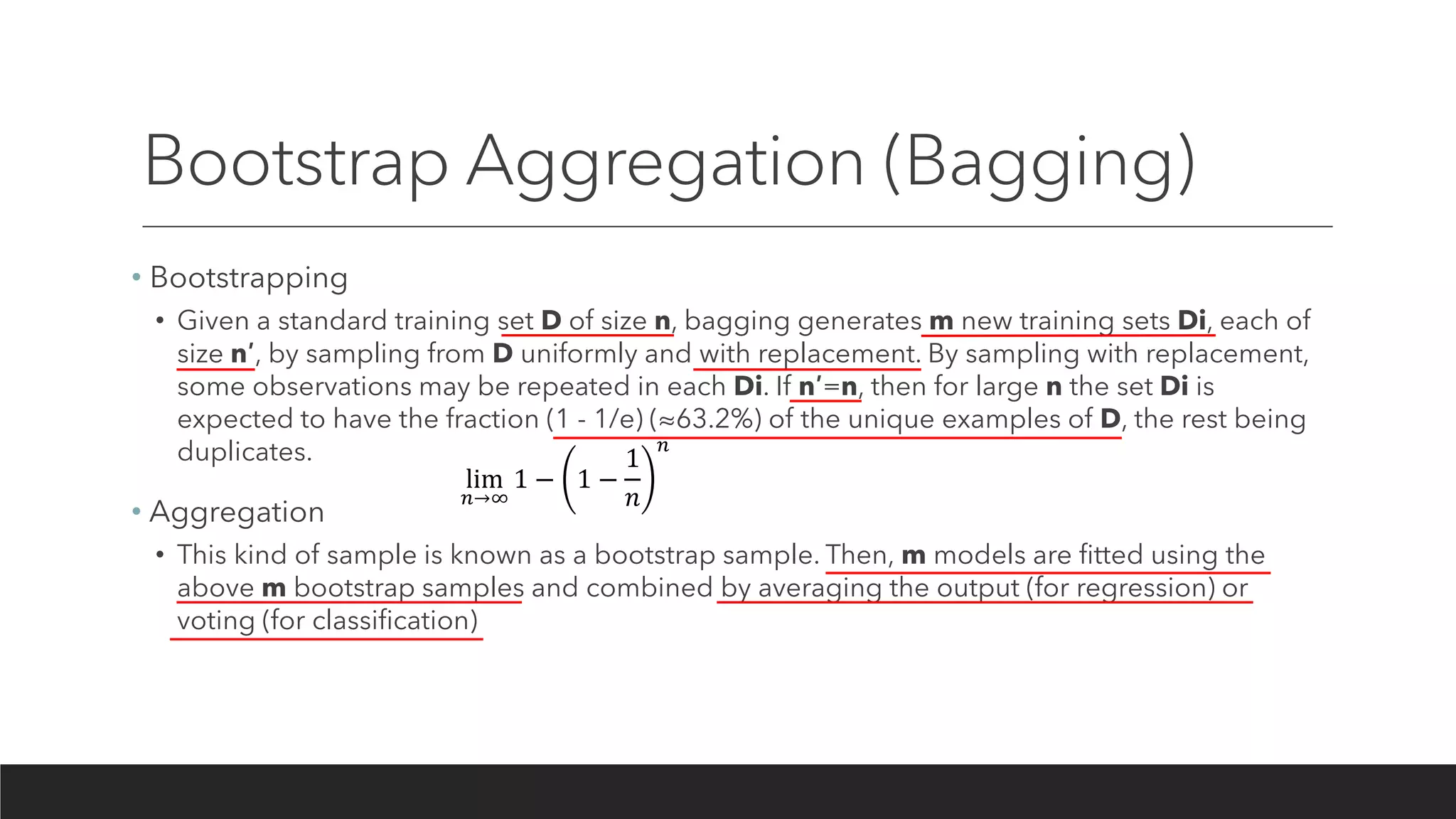 Bootstrap Aggregation (Bagging)
• Bootstrapping
• Given a standard training set D of size n, bagging generates m new training sets Di, each of
size n′, by sampling from D uniformly and with replacement. By sampling with replacement,
some observations may be repeated in each Di. If n′=n, then for large n the set Di is
expected to have the fraction (1 - 1/e) (≈63.2%) of the unique examples of D, the rest being
duplicates.
• Aggregation
• This kind of sample is known as a bootstrap sample. Then, m models are fitted using the
above m bootstrap samples and combined by averaging the output (for regression) or
voting (for classification)
lim
𝑛→∞
1 − 1 −
1
𝑛
𝑛
 
