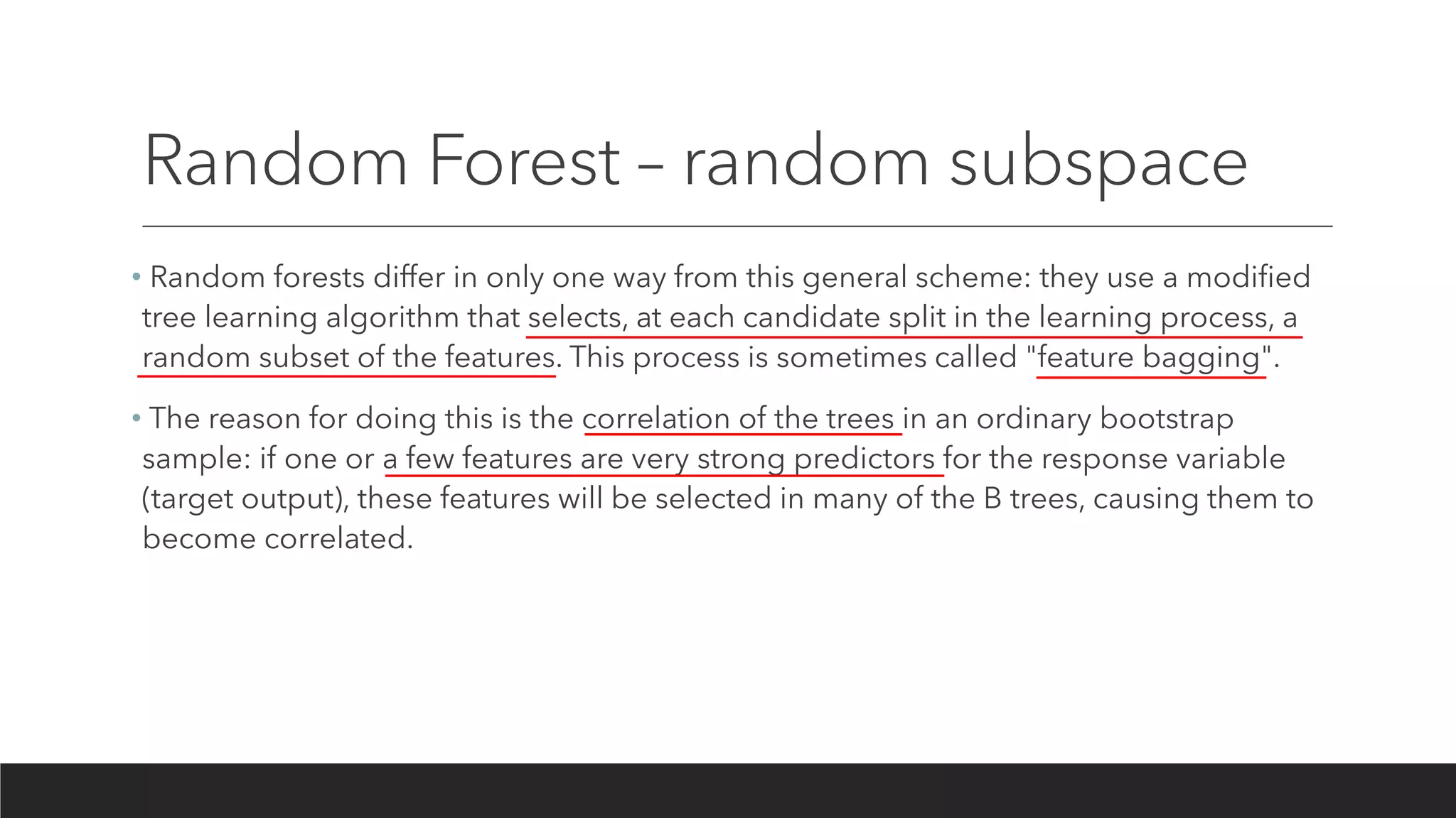 Random Forest – random subspace
• Random forests differ in only one way from this general scheme: they use a modified
tree learning algorithm that selects, at each candidate split in the learning process, a
random subset of the features. This process is sometimes called "feature bagging".
• The reason for doing this is the correlation of the trees in an ordinary bootstrap
sample: if one or a few features are very strong predictors for the response variable
(target output), these features will be selected in many of the B trees, causing them to
become correlated.
 