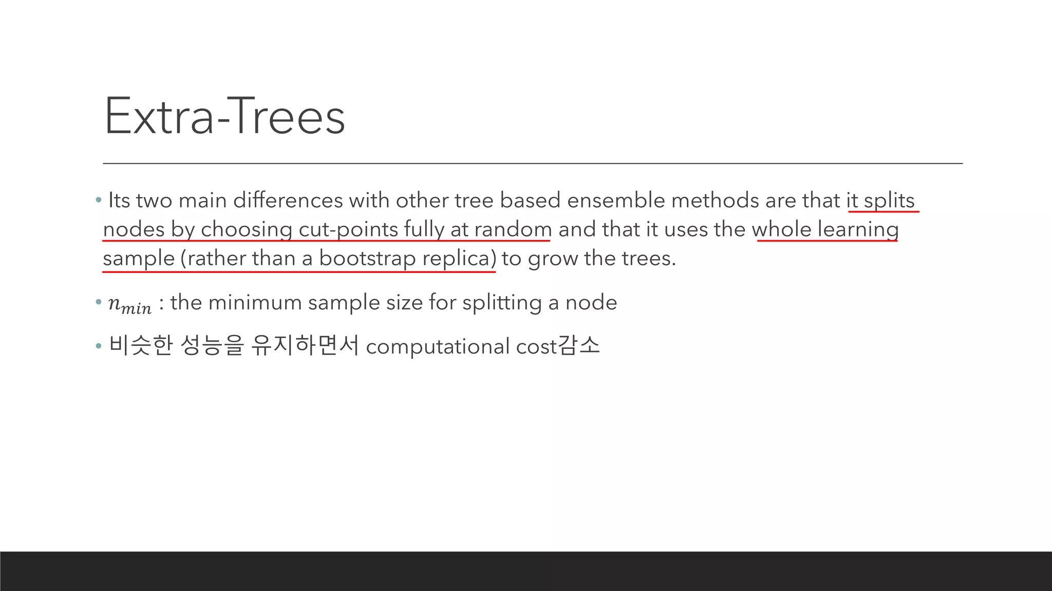 Extra-Trees
• Its two main differences with other tree based ensemble methods are that it splits
nodes by choosing cut-points fully at random and that it uses the whole learning
sample (rather than a bootstrap replica) to grow the trees.
• 𝑛 𝑚𝑖𝑛 : the minimum sample size for splitting a node
• 비슷한 성능을 유지하면서 computational cost감소
 