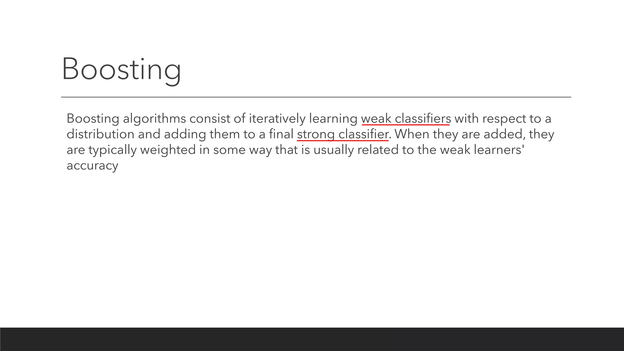 Boosting
Boosting algorithms consist of iteratively learning weak classifiers with respect to a
distribution and adding them to a final strong classifier. When they are added, they
are typically weighted in some way that is usually related to the weak learners'
accuracy
 