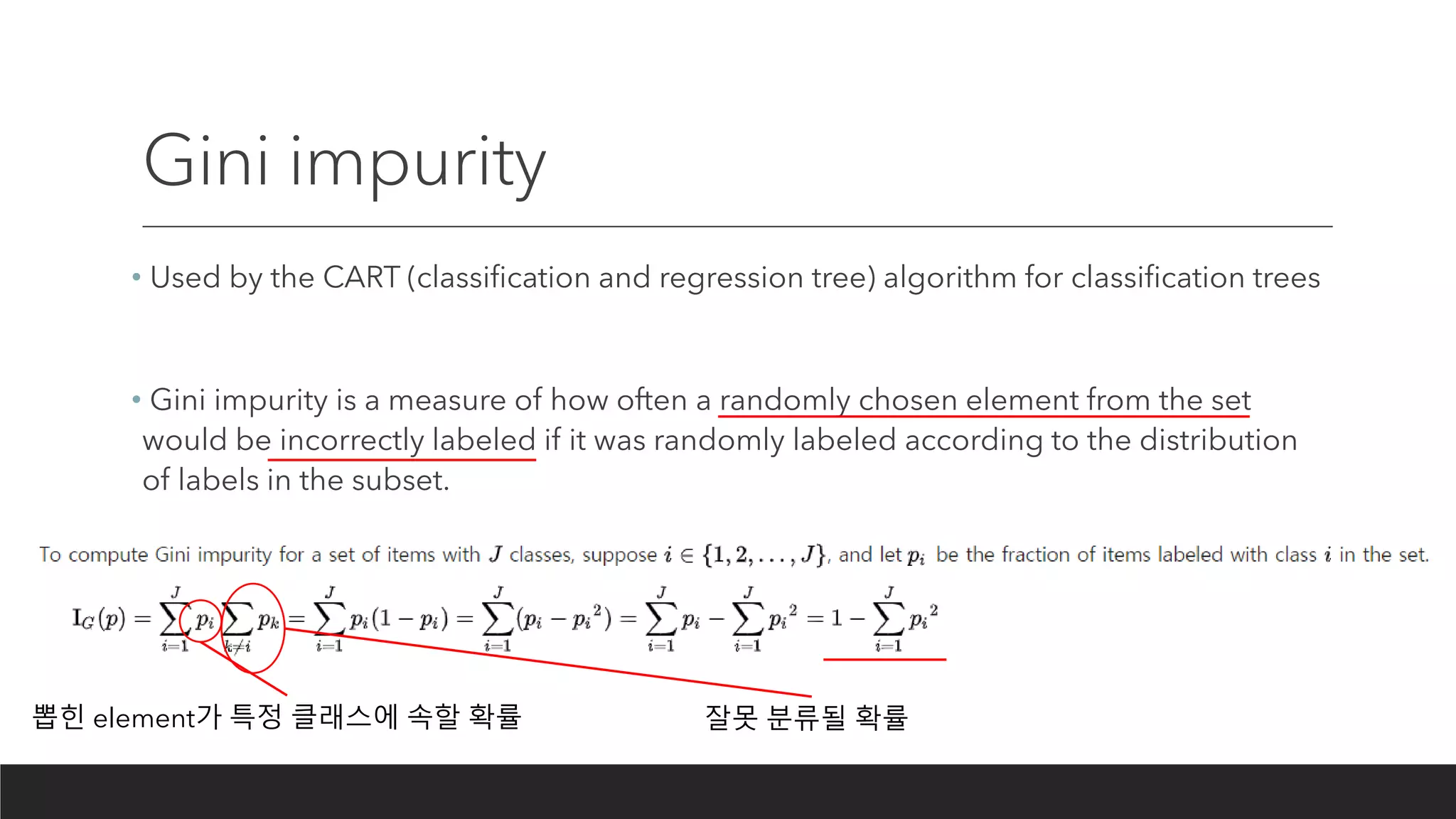Gini impurity
• Used by the CART (classification and regression tree) algorithm for classification trees
• Gini impurity is a measure of how often a randomly chosen element from the set
would be incorrectly labeled if it was randomly labeled according to the distribution
of labels in the subset.
뽑힌 element가 특정 클래스에 속할 확률 잘못 분류될 확률
 